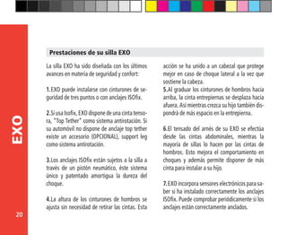 20
EXO
La silla EXO ha sido diseñada con los últimos
avances en materia de seguridad y confort:
1.	EXO puede instalarse con cinturones de se-
guridad de tres puntos o con anclajes ISOfix.
2.	Si usa Isofix, EXO dispone de una cinta tenso-
ra, “Top Tether” como sistema antirotación. Si
su automóvil no dispone de anclaje top tether
existe un accesorio (OPCIONAL), support leg
como sistema antirotación.
3.	Los anclajes ISOfix están sujetos a la silla a
través de un pistón neumático, éste sistema
único y patentado amortigua la dureza del
choque.
4.	La altura de los cinturones de hombros se
ajusta sin necesidad de retirar las cintas. Esta
acción se ha unido a un cabezal que protege
mejor en caso de choque lateral a la vez que
sostiene la cabeza.
5.	Al graduar los cinturones de hombros hacia
arriba, la cinta entrepiernas se desplaza hacia
afuera. Así mientras crezca su hijo también dis-
pondrá de más espacio en la entrepierna.
6.	El tensado del arnés de su EXO se efectúa
desde las cintas abdominales, mientras la
mayoría de sillas lo hacen por las cintas de
hombros. Esto mejora el comportamiento en
choques y además permite disponer de más
cinta para instalar a su hijo.
7.	EXO incorpora sensores electrónicos para sa-
ber si ha instalado correctamente los anclajes
ISOfix. Puede comprobar periódicamente si los
anclajes están correctamente anclados.
Prestaciones de su silla EXO
 