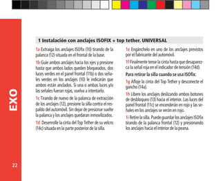 22
EXO
1a Extraiga los anclajes ISOfix (10) tirando de la
palanca (12) situada en el frontal de la base.
1b Guíe ambos anclajes hacia los ejes y presione
hasta que ambos lados queden bloqueados, dos
luces verdes en el panel frontal (11b) o dos seña-
les verdes en los anclajes (10) le indicarán que
ambos están anclados. Si una o ambas luces y/o
las señales fueran rojas, vuelva a intentarlo.
1c Tirando de nuevo de la palanca de extracción
de los anclajes (12), presione la silla contra el res-
paldo del automóvil. Sin dejar de presionar suelte
la palanca y los anclajes quedaran inmovilizados.
1d Desenrolle la cinta del Top Tether de su velcro
(14c) situada en la parte posterior de la silla.
1 Instalación con anclajes ISOFIX + top tether. UNIVERSAL
1e Engánchelo en uno de los anclajes previstos
por el fabricante del automóvil.
1f Finalmentetenselacintahastaquedesaparez-
ca la señal roja en el indicador de tensión (14d).
Para retirar la silla cuando se usa ISOfix:
1g Afloje la cinta del Top Tether y desconecte el
gancho (14a).
1h Libere los anclajes deslizando ambos botones
de desbloqueo (13) hacia el interior. Las luces del
panel frontal (11c) se encenderán en rojo y las se-
ñales en los anclajes se verán en rojo.
1iRetirelasilla.PuedeguardarlosanclajesISOfix
tirando de la palanca frontal (12) y presionando
los anclajes hacia el interior de la peana.
 