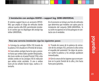23
español
2 Instalación con anclajes ISOFIX + support leg. SEMI-UNIVERSAL
El sistema support leg es un accesorio OPCIO-
NAL que amplia el rango de vehículos donde
colocar nuestra silla EXO, permitiendo instalar-
la en coches que no dispongan del anclaje top
tether UNIVERSAL.
En el accesorio se incluye una lista de vehículos
que determina qué modelos son aptos para la
instalación del conjunto SEMI-UNIVERSAL. Si
su coche no aparece en la lista póngase en con-
tacto con el vendedor.
2a Extraiga los anclajes ISOfix (10) tirando de
la palanca (12) situada en el frontal de la base.
2b Guíe ambos anclajes hacia los ejes y presio-
ne hasta que ambos lados queden bloqueados,
dos luces verdes en el panel frontal (11b) o dos
señales verdes en los anclajes (10) le indicarán
que ambos están anclados. Si una o ambas
luces y/o las señales fueran rojas, vuelva a in-
tentarlo.
Para una correcta instalación siga los siguientes pasos:
2c Tirando de nuevo de la palanca de extrac-
ción de los anclajes (12), presione la silla contra
el respaldo del automóvil. Sin dejar de presio-
nar suelte la palanca y los anclajes quedaran
inmovilizados.
2d Gire la ranura de los tapones que se encuen-
tran en la parte frontal de la silla y tire hacia
fuera para quitarlos.
 