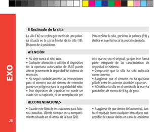 26
EXO
6 Reclinado de la silla
•	No deje nunca al niño solo.
•	Cualquier alteración o adición al dispositivo
sin la oportuna autorización de JANÉ puede
alterar gravemente la seguridad del sistema de
retención.
•	No seguir cuidadosamente las instrucciones
para el correcto uso del sistema de retención
puede ser peligroso para la seguridad del niño.
•	Este dispositivo de seguridad no puede ser
usado sin su tapizado, ni ser reemplazado por
ATENCIÓN
otro que no sea el original, ya que éste forma
parte integrante de las características de
seguridad del sistema.
•	Compruebe que la silla ha sido colocada
correctamente.
•	Asegúrese que el cinturón no ha quedado
pillado entre los asientos abatibles o puertas.
•	NO utilizar la silla en el sentido de la marcha
para bebes de menos de 9 Kg. de peso.
La silla EXO se reclina por medio de una palan-
ca situada en la parte frontal de la silla (19).
Dispone de 4 posiciones.
Para reclinar la silla, presione la palanca (19) y
deslice el asiento hacia la posición deseada.
•	Guarde este libro de instrucciones para futu-
ras consultas. Llévelo siempre en su comparti-
miento situado en el lateral de la base (20).
RECOMENDACIONES
•	Asegúrese de que dentro del automóvil, tan-
to el equipaje como cualquier otro objeto sus-
ceptible de causar daños en caso de accidente
 