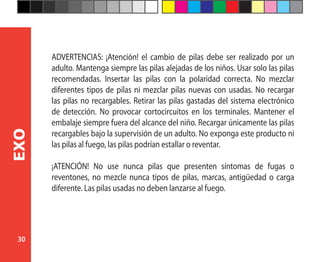 30
EXO
ADVERTENCIAS: ¡Atención! el cambio de pilas debe ser realizado por un
adulto. Mantenga siempre las pilas alejadas de los niños. Usar solo las pilas
recomendadas. Insertar las pilas con la polaridad correcta. No mezclar
diferentes tipos de pilas ni mezclar pilas nuevas con usadas. No recargar
las pilas no recargables. Retirar las pilas gastadas del sistema electrónico
de detección. No provocar cortocircuitos en los terminales. Mantener el
embalaje siempre fuera del alcance del niño. Recargar únicamente las pilas
recargables bajo la supervisión de un adulto. No exponga este producto ni
las pilas al fuego, las pilas podrían estallar o reventar.
¡ATENCIÓN! No use nunca pilas que presenten síntomas de fugas o
reventones, no mezcle nunca tipos de pilas, marcas, antigüedad o carga
diferente. Las pilas usadas no deben lanzarse al fuego.
 