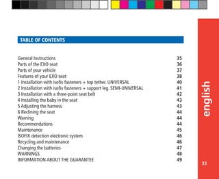 33
english
TABLE OF CONTENTS
General Instructions	 35
Parts of the EXO seat	 36
Parts of your vehicle	 37
Features of your EXO seat	 38
1 Installation with isofix fasteners + top tether. UNIVERSAL	 40
2 Installation with isofix fasteners + support leg. SEMI-UNIVERSAL	 41
3 Installation with a three-point seat belt	 42
4 Installing the baby in the seat	 43
5 Adjusting the harness	 43
6 Reclining the seat	 44
Warning	 44
Recommendations	 44
Maintenance	 45
ISOFIX detection electronic system	 46
Recycling and maintenance	 46
Changing the batteries	 47
WARNINGS	 48
INFORMATION ABOUT THE GUARANTEE	 49
 