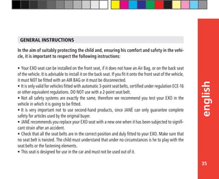 35
english
In the aim of suitably protecting the child and, ensuring his comfort and safety in the vehi-
cle, it is important to respect the following instructions:
•	Your EXO seat can be installed on the front seat, if it does not have an Air Bag, or on the back seat
of the vehicle. It is advisable to install it on the back seat. If you fit it onto the front seat of the vehicle,
it must NOT be fitted with an AIR BAG or it must be disconnected.
•	It is only valid for vehicles fitted with automatic 3-point seat belts, certified under regulation ECE-16
or other equivalent regulations. DO NOT use with a 2-point seat belt.
•	Not all safety systems are exactly the same, therefore we recommend you test your EXO in the
vehicle in which it is going to be fitted.
•	It is very important not to use second-hand products, since JANÉ can only guarantee complete
safety for articles used by the original buyer.
•	JANÉ recommends you replace your EXO seat with a new one when it has been subjected to signifi-
cant strain after an accident.
•	Check that all the seat belts are in the correct position and duly fitted to your EXO. Make sure that
no seat belt is twisted. The child must understand that under no circumstances is he to play with the
seat belts or the fastening elements.
•	This seat is designed for use in the car and must not be used out of it.
GENERAL INSTRUCTIONS
 