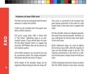 38
EXO
The EXO seat has been designed with the latest
advances in safety and comfort:
1.	EXO can be installed with three-point seat
belts or ISOfix fasteners.
2.If you’re using Isofix, EXO is fitted with
a “Top Tether” tightening strap as an anti-
rotation system. If your vehicle does not have
the top tether fastener there is a support leg
accessory (OPTIONAL) that can be used as an
anti-rotation system.
3.	The ISOfix fasteners are secured to the seat
by a pneumatic piston, this unique and paten-
ted system absorbs the shock of impact.
4.	The height of the shoulder straps can be
adjusted without having to take the straps off.
This action is connected to the headrest that
gives greater protection in the event of a side
impact while at the same time it supports the
head.
5.	If the shoulder straps are adjusted upwards,
the crotch strap moves outwards. Therefore, as
your child grows he will also have more space
in the crotch area.
6.	The abdominal straps are used to tighten
the harness of your EXO, while the majority of
seats use the shoulder straps to do this. This
improves performance in the event of a colli-
sion and also gives a longer strap to install your
child.
7.	EXO incorporates electronic sensors to check
that the ISOfix fasteners have been correctly
Features of your EXO seat
 