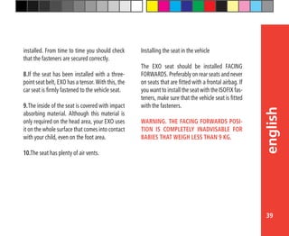 39
english
installed. From time to time you should check
that the fasteners are secured correctly.
8.	If the seat has been installed with a three-
point seat belt, EXO has a tensor. With this, the
car seat is firmly fastened to the vehicle seat.
9.	The inside of the seat is covered with impact
absorbing material. Although this material is
only required on the head area, your EXO uses
it on the whole surface that comes into contact
with your child, even on the foot area.
10.The seat has plenty of air vents.
Installing the seat in the vehicle
The EXO seat should be installed FACING
FORWARDS. Preferably on rear seats and never
on seats that are fitted with a frontal airbag. If
you want to install the seat with the ISOFIX fas-
teners, make sure that the vehicle seat is fitted
with the fasteners.
WARNING. THE FACING FORWARDS POSI-
TION IS COMPLETELY INADVISABLE FOR
BABIES THAT WEIGH LESS THAN 9 KG.
 