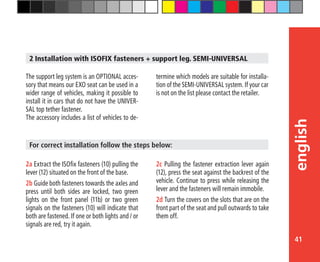 41
english
2 Installation with ISOFIX fasteners + support leg. SEMI-UNIVERSAL
The support leg system is an OPTIONAL acces-
sory that means our EXO seat can be used in a
wider range of vehicles, making it possible to
install it in cars that do not have the UNIVER-
SAL top tether fastener.
The accessory includes a list of vehicles to de-
termine which models are suitable for installa-
tion of the SEMI-UNIVERSAL system. If your car
is not on the list please contact the retailer.
2a Extract the ISOfix fasteners (10) pulling the
lever (12) situated on the front of the base.
2b Guide both fasteners towards the axles and
press until both sides are locked, two green
lights on the front panel (11b) or two green
signals on the fasteners (10) will indicate that
both are fastened. If one or both lights and / or
signals are red, try it again.
For correct installation follow the steps below:
2c Pulling the fastener extraction lever again
(12), press the seat against the backrest of the
vehicle. Continue to press while releasing the
lever and the fasteners will remain immobile.
2d Turn the covers on the slots that are on the
front part of the seat and pull outwards to take
them off.
 