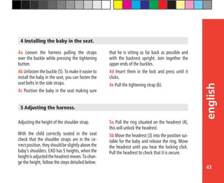 43
english
that he is sitting as far back as possible and
with the backrest upright. Join together the
upper ends of the buckles.
4d Insert them in the lock and press until it
clicks.
4e Pull the tightening strap (6).
4a Loosen the harness pulling the straps
over the buckle while pressing the tightening
button.
4b Unfasten the buckle (5). To make it easier to
install the baby in the seat, you can fasten the
seat belts in the side straps.
4c Position the baby in the seat making sure
4 Installing the baby in the seat.
Adjusting the height of the shoulder strap.
With the child correctly seated in the seat
check that the shoulder straps are in the co-
rrect position, they should be slightly above the
baby’s shoulders. EXO has 5 heights, when the
height is adjusted the headrest moves. To chan-
ge the height, follow the steps detailed below:
5 Adjusting the harness.
5a Pull the ring situated on the headrest (4),
this will unlock the headrest.
5b Move the headrest (3) into the position sui-
table for the baby and release the ring. Move
the headrest until you hear the locking click.
Pull the headrest to check that it is secure.
 
