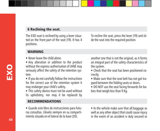 44
EXO
6 Reclining the seat.
The EXO seat is reclined by using a lever situa-
ted on the front part of the seat (19). It has 4
positions.
To recline the seat, press the lever (19) and sli-
de the seat into the required position.
•	Never leave the child alone.
•	Any alteration or addition to the product
without the express authorisation of JANÉ may
seriously affect the safety of the retention sys-
tem.
•	If you do not carefully follow the instructions
for the correct use of the retention system it
may endanger your child’s safety.
•	This safety device must not be used without
its upholstery, nor may it be replaced by
WARNING
another one that is not the original, as it forms
an integral part of the safety characteristics of
the system.
•	Check that the seat has been positioned co-
rrectly.
•	Make sure that the seat belt has not got tra-
pped between the folding seats or doors.
•	DO NOT use the seat facing forwards for ba-
bies that weigh less than 9 Kg.
•	Guarde este libro de instrucciones para futu-
ras consultas. Llévelo siempre en su comparti-
miento situado en el lateral de la base (20).
RECOMMENDATIONS
•	In the vehicle make sure that all baggage as
well as any other object that could cause injury
in the event of an accident is duly secured or
 