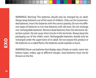 48
EXO
WARNINGS: Warning! The batteries should only be changed by an adult.
Always keep batteries out of the reach of children. Only use the recommen-
ded batteries. Insert the batteries with the correct polarity. Do not mix diffe-
rent types of batteries or mix new batteries with old ones. Do not recharge
non-rechargeable batteries. Remove dead batteries from the electronic de-
tection system. Do not cause short circuits in the terminals. Always keep the
packaging out of the child’s reach. Rechargeable batteries should only be
recharged under the supervision of an adult. Do not expose this product or
the batteries to a naked flame, the batteries could explode or burst.
WARNING!Neverusebatteriesthatdisplaysignsofleaksorcracks,nevermix
battery types, makes, age or different charges. Used batteries must not be
thrown on the fire.
 