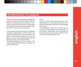 49
english
This article comes with a guarantee in accordance
with the provisions of law 23 / 2003 of 10th July.
Keep your receipt as proof of purchase, it is es-
sential to present the receipt in the shop where
you bought the product to confirm validity of the
guarantee in the event of any problems.
 
This guarantee excludes any defects or breakages
caused by inappropriate use of the article or in-
observance of the safety and maintenance rules
listed in the instruction pages and on the care
labels, as well as faults caused by wear and tear
through normal use and daily handling.
The label displaying the chassis number of the
model should never be taken off, it contains im-
portant information.
Notice:
For the maximum safety and care of your new
JANÉ product, it is very important that you com-
plete the registration card found on the web page
www.jane.es
This registration means we can inform you, if
necessary, of the evolution and maintenance of
your product. Additionally, if you would like, we
can also inform you about new models or news
that we think may be useful for you.
INFORMATION ABOUT THE GUARANTEE
 