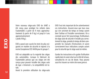 52
EXO
Votre nouveau siège-auto EXO de JANÉ a
été conçu pour protéger les enfants dans
l’automobile à partir de 9 mois approxima-
tivement (à partir de 9 kg.) et jusqu’à 4 ans
approximativement
( poids:18 kg.).
EXO a passé avec succés les tests les plus exi-
geants en matière de sécurité et répond à la
norme Européenne ECE 44/04 pour le groupe 1.
EXO est adaptable sur la majorité des sièges
des automobiles. Lorsque le fabricant de
l’automobile précise que ses sièges ont été
conçus pour pouvoir installer des sièges auto
de type « Universel », la compatibilité est to-
tale.
Avant la première utilisation du siège-auto
EXO il est très important de lire attentivement
ces instructions. Assurez-vous que tous ceux
qui s’en serviront de temps en temps savent
bien l’utiliser et l’installer correctement. On a
constaté qu’un fort pourcentage d’utilisateurs
de siège-auto de sécurité n’installe pas correc-
tement le siège, prendre le temps de bien com-
prendre les manuels d’instructions et suivre
correctement leurs indications compte autant
pour la sécurité que le siège-auto lui-même.
Gardez les instructions et le guide d’utilisation
rapide dans le casier situé sur le côté de la base,
consultez-les en cas de doute. Vous pouvez
aussi les trouver sur notre site www.jane.es
 