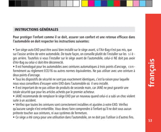 53
français
Pour protéger l’enfant comme il se doit, assurer son confort et une retenue efficace dans
l’automobile on doit respecter les instructions suivantes:
•	Son siège-auto EXO peut être aussi bien installé sur le siège avant, si l’Air-Bag n’est pas mis, que 	
sur l’assise arrière de votre automobile. De toute façon, on conseille plutôt de l’installer sur les 	s i è -
ges arrière. Toutefois si vous l’installer sur le siège avant de l’automobile, celui-ci NE doit pas avoir
d’Air-Bag ou celui-ci doit être déconnecté.
•	Il est homologué pour les automobiles avec ceintures automatiques à trois points d’ancrage, 	con-
formément au règlement ECE/16 ou autres normes équivalentes. Ne pas utiliser avec une ceinture à
deux points d’ancrage.
•	Tous les dispositifs de sécurité ne sont pas exactement identiques, c’est la raison pour laquelle 	
nous vous conseillons d’essayer votre EXO dans l’automobile où il sera installé.
•	Il est important de ne pas utiliser de produits de seconde main, car JANÉ ne peut garantir une 	
totale sécurité que pour les articles achetés par le premier acheteur.
•	JANÉ recommande de remplacer le siège EXO par un nouveau quand celui-ci a subi un choc violent
suite à un accident.
•	Vérifiez que toutes les ceintures sont correctement installées et ajustées à votre EXO. Vérifiez 	
qu’aucune sangle n’est entortillée. Vous devez faire comprendre à l’enfant qu’il ne doit sous aucun 	
prétexte toucher aux ceintures, ni aux systèmes de fermeture.
•	Ce siège a été conçu pour une utilisation dans l’automobile, on ne doit pas l’utiliser à d’autres fins.
INSTRUCTIONS GÉNÉRALES
 