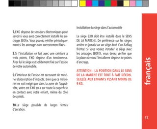 57
français
7.	EXO dispose de senseurs électroniques pour
savoir si vous avez correctement installé les an-
crages ISOfix. Vous pouvez vérifier périodique-
ment si les ancrages sont correctement fixés.
8.	Si l’installation se fait avec une ceinture à
trois points, EXO dispose d’un tensionneur.
Avec lui le siège est solidement fixé sur l’assise
de votre automobile.
9.	L’intérieur de l’assise est recouvert de maté-
riel d’absorption d’impacts. Bien que ce matré-
riel ne soit exigé que dans la zone de l’appui-
tête, votre est EXO en a sur toute la superficie
en contact avec votre enfant, même du côté
des pieds.
10.Le siège possède de larges fentes
d’aération.
Installation du siège dans l’automobile
Le siège EXO doit être installé dans le SENS
DE LA MARCHE. De préférence sur les sièges
arrière et jamais sur un siège doté d’un AirBag
frontal. Si vous voulez installer le siège avec
les ancrages ISOFIX, vous devez vérifier que
la place où vous l’installerez dispose de points
d’ancrage.
ATTENTION : LA POSITION DANS LE SENS
DE LA MARCHE EST TOUT À FAIT DÉCON-
SEILLÉE AUX ENFANTS PESANT MOINS DE
9 KG.
 