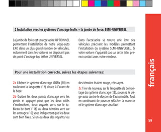 59
français
2 Installation avec les systèmes d’ancrage Isofix + la jambe de force. SEMI-UNIVERSEL
La jambe de force est un accessoire OPTIONNEL
permettant l’installation de notre siège-auto
EXO dans un plus grand nombre de véhicules,
notamment dans les voitures ne disposant pas
de point d’ancrage top tether UNIVERSEL.
Dans l’accessoire se trouve une liste des
véhicules précisant les modèles permettant
l’installation du système SEMI-UNIVERSEL. Si
votre voiture n’apparait pas sur cette liste, pre-
nez contact avec votre vendeur.
2a Libérez le système d’ancrage ISOfix (10) en
soulevant la languette (12) située à l’avant de
la base.
2b Guidez les deux points d’ancrage vers les
pivots et appuyer pour que les deux côtés
s’enclenchent, deux voyants verts sur le ta-
bleau de bord (11b) ou deux témoins vert sur
les ancrages (10) vous indiqueront que les deux
sont bien fixés. Si un ou deux des voyants/ ou
Pour une installation correcte, suivez les étapes suivantes:
des témoins étaient rouge, réessayez.
2c Tirer de nouveau sur la languette de démon-
tage du système d’ancrage (12), poussez le siè-
ge-auto contre le dossier de l’automobile. Tout
en continuant de pousser relâcher la manette
et le système d’ancrage sera fixé.
 