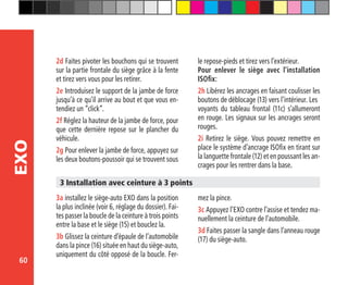 60
EXO
2d Faites pivoter les bouchons qui se trouvent
sur la partie frontale du siège grâce à la fente
et tirez vers vous pour les retirer.
2e Introduisez le support de la jambe de force
jusqu’à ce qu’il arrive au bout et que vous en-
tendiez un “click”.
2f Réglez la hauteur de la jambe de force, pour
que cette dernière repose sur le plancher du
véhicule.
2g Pour enlever la jambe de force, appuyez sur
les deux boutons-poussoir qui se trouvent sous
le repose-pieds et tirez vers l’extérieur.
Pour enlever le siège avec l’installation
ISOfix:
2h Libérez les ancrages en faisant coulisser les
boutons de déblocage (13) vers l’intérieur. Les 	
voyants du tableau frontal (11c) s’allumeront
en rouge. Les signaux sur les ancrages seront
rouges.
2i Retirez le siège. Vous pouvez remettre en
place le système d’ancrage ISOfix en tirant sur
la languette frontale (12) et en poussant les an-
crages pour les rentrer dans la base.
3a installez le siège-auto EXO dans la position
la plus inclinée (voir 6, réglage du dossier). Fai-
tes passer la boucle de la ceinture à trois points
entre la base et le siège (15) et bouclez la.
3b Glissez la ceinture d’épaule de l’automobile
dans la pince (16) située en haut du siège-auto,
uniquement du côté opposé de la boucle. Fer-
3 Installation avec ceinture à 3 points
mez la pince.
3c Appuyez l’EXO contre l’assise et tendez ma-
nuellement la ceinture de l’automobile.
3d Faites passer la sangle dans l’anneau rouge
(17) du siège-auto.
 