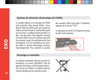 64
EXO
Système de détection électronique de l’ISOfix.
Ce système détecte si les ancrages de l’ISOfix
sont connectés. Vous pouvez vérifier visue-
llement l’état des ISOfix grâce aux voyants du
tableau de bord frontal et auditivement grâce
aux sons émis. Le tableau frontal possède 3 si-
gles, ceux des côtés (11b) indiquent comment
se trouve l’ISOfix: vert s’ils sont bien connectés
(son continu), rouge s’ils sont déconnectés (son
intermittent). Lors de l’installation des ancra-
ges ISOfix le système électronique s’activera
automatiquement. Pour connaitre la position
Ce système de détection doit être recyclé con-
formément à la norme 2002/96/CE. Tous les
appareils électriques et électroniques doivent
être soumis au tri sélectif et collectés dans les
endroits désignés par les autorités locales.
Recyclage et entretien
des ancrages ISOfix juste après l’installation,
appuyez sur la touche “TEST”.
Le sigle placé au centre (11c) clignotera lorsque
les piles seront épuisées.
 