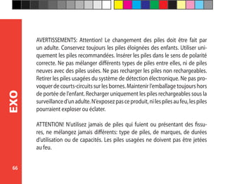 66
EXO
AVERTISSEMENTS: Attention! Le changement des piles doit être fait par
un adulte. Conservez toujours les piles éloignées des enfants. Utiliser uni-
quement les piles recommandées. Insérer les piles dans le sens de polarité
correcte. Ne pas mélanger différents types de piles entre elles, ni de piles
neuves avec des piles usées. Ne pas recharger les piles non rechargeables.
Retirer les piles usagées du système de détection électronique. Ne pas pro-
voquer de courts-circuits sur les bornes. Maintenir l’emballage toujours hors
de portée de l’enfant. Recharger uniquement les piles rechargeables sous la
surveillanced’unadulte.N’exposezpasceproduit,nilespilesaufeu,lespiles
pourraient exploser ou éclater.
ATTENTION! N’utilisez jamais de piles qui fuient ou présentant des fissu-
res, ne mélangez jamais différents: type de piles, de marques, de durées
d’utilisation ou de capacités. Les piles usagées ne doivent pas être jetées
au feu.
 