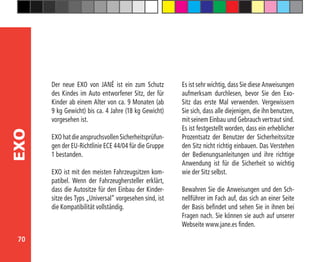 70
EXO
Der neue EXO von JANÉ ist ein zum Schutz
des Kindes im Auto entworfener Sitz, der für
Kinder ab einem Alter von ca. 9 Monaten (ab
9 kg Gewicht) bis ca. 4 Jahre (18 kg Gewicht)
vorgesehen ist.
EXOhatdieanspruchsvollenSicherheitsprüfun-
gen der EU-Richtlinie ECE 44/04 für die Gruppe
1 bestanden.
EXO ist mit den meisten Fahrzeugsitzen kom-
patibel. Wenn der Fahrzeughersteller erklärt,
dass die Autositze für den Einbau der Kinder-
sitze des Typs „Universal” vorgesehen sind, ist
die Kompatibilität vollständig.
Es ist sehr wichtig, dass Sie diese Anweisungen
aufmerksam durchlesen, bevor Sie den Exo-
Sitz das erste Mal verwenden. Vergewissern
Sie sich, dass alle diejenigen, die ihn benutzen,
mit seinem Einbau und Gebrauch vertraut sind.
Es ist festgestellt worden, dass ein erheblicher
Prozentsatz der Benutzer der Sicherheitssitze
den Sitz nicht richtig einbauen. Das Verstehen
der Bedienungsanleitungen und ihre richtige
Anwendung ist für die Sicherheit so wichtig
wie der Sitz selbst.
Bewahren Sie die Anweisungen und den Sch-
nellführer im Fach auf, das sich an einer Seite
der Basis befindet und sehen Sie in ihnen bei
Fragen nach. Sie können sie auch auf unserer
Webseite www.jane.es finden.
 