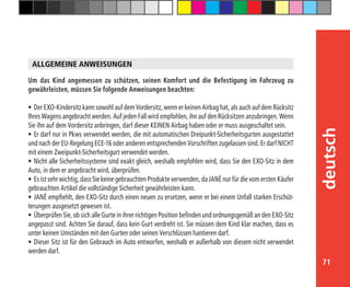 71
deutsch
Um das Kind angemessen zu schützen, seinen Komfort und die Befestigung im Fahrzeug zu
gewährleisten, müssen Sie folgende Anweisungen beachten:
•	Der EXO-Kindersitz kann sowohl auf dem Vordersitz, wenn er keinen Airbag hat, als auch auf dem Rücksitz
Ihres Wagens angebracht werden. Auf jeden Fall wird empfohlen, ihn auf den Rücksitzen anzubringen. Wenn
Sie ihn auf dem Vordersitz anbringen, darf dieser KEINEN Airbag haben oder er muss ausgeschaltet sein.
•	Er darf nur in Pkws verwendet werden, die mit automatischen Dreipunkt-Sicherheitsgurten ausgestattet
und nach der EU-Regelung ECE-16 oder anderen entsprechenden Vorschriften zugelassen sind. Er darf NICHT
mit einem Zweipunkt-Sicherheitsgurt verwendet werden.
•	Nicht alle Sicherheitssysteme sind exakt gleich, weshalb empfohlen wird, dass Sie den EXO-Sitz in dem
Auto, in dem er angebracht wird, überprüfen.
•	Es ist sehr wichtig, dass Sie keine gebrauchten Produkte verwenden, da JANÉ nur für die vom ersten Käufer
gebrauchten Artikel die vollständige Sicherheit gewährleisten kann.
•	JANÉ empfiehlt, den EXO-Sitz durch einen neuen zu ersetzen, wenn er bei einem Unfall starken Erschüt-
terungen ausgesetzt gewesen ist.
•	Überprüfen Sie, ob sich alle Gurte in ihrer richtigen Position befinden und ordnungsgemäß an den EXO-Sitz
angepasst sind. Achten Sie darauf, dass kein Gurt verdreht ist. Sie müssen dem Kind klar machen, dass es
unter keinen Umständen mit den Gurten oder seinen Verschlüssen hantieren darf.
•	Dieser Sitz ist für den Gebrauch im Auto entworfen, weshalb er außerhalb von diesem nicht verwendet
werden darf.
ALLGEMEINE ANWEISUNGEN
 