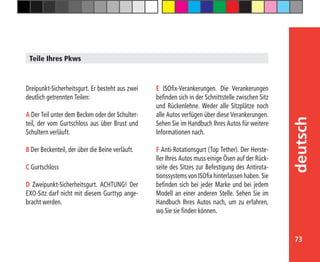 73
deutsch
Teile Ihres Pkws
E ISOfix-Verankerungen. Die Verankerungen
befinden sich in der Schnittstelle zwischen Sitz
und Rückenlehne. Weder alle Sitzplätze noch
alle Autos verfügen über diese Verankerungen.
Sehen Sie im Handbuch Ihres Autos für weitere
Informationen nach.
F Anti-Rotationsgurt (Top Tether). Der Herste-
ller Ihres Autos muss einige Ösen auf der Rück-
seite des Sitzes zur Befestigung des Antirota-
tionssystems von ISOfix hinterlassen haben. Sie
befinden sich bei jeder Marke und bei jedem
Modell an einer anderen Stelle. Sehen Sie im
Handbuch Ihres Autos nach, um zu erfahren,
wo Sie sie finden können.
Dreipunkt-Sicherheitsgurt. Er besteht aus zwei
deutlich getrennten Teilen:
A Der Teil unter dem Becken oder der Schulter-
teil, der vom Gurtschloss aus über Brust und
Schultern verläuft.
B Der Beckenteil, der über die Beine verläuft.
C Gurtschloss
D Zweipunkt-Sicherheitsgurt. ACHTUNG! Der
EXO-Sitz darf nicht mit diesem Gurttyp ange-
bracht werden.
 