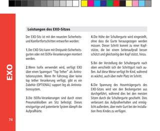 74
EXO
Der EXO-Sitz ist mit den neuesten Sicherheits-
und Komfortfortschritten entworfen worden:
1.	Der EXO-Sitz kann mit Dreipunkt-Sicherheits-
gurten oder mit ISOfix-Verankerungen montiert
werden.
2.	Wenn Isofix verwendet wird, verfügt EXO
über einen Spanngurt “Top Tether” als Antiro-
tationssystem. Wenn Ihr Fahrzeug über keine
top tether Verankerung verfügt, gibt es ein
Zubehör (OPTIONAL) support leg als Antirota-
tionssystem.
3.	Die ISOfix-Verankerungen sind durch einen
Pneumatikkolben am Sitz befestigt. Dieses
einzigartige und patentierte System dämpft die
Aufprallhärte.
4.	Die Höhe der Schultergurte wird eingestellt,
ohne dass die Gurte herausgezogen werden
müssen. Dieser Schritt kommt zu einer Kopf-
stütze, die bei einem Seitenaufprall besser
schützt und gleichzeitig den Kopf stützt, hinzu.
5.	Bei der Verstellung der Schultergurte nach
oben verschiebt sich der Schrittgurt nach au-
ßen. Auf diese Weise verfügt Ihr Kind, während
es wächst, auch über mehr Platz im Schritt.
6.	Die Spannung des Hosenträgergurts des
EXO-Sitzes wird von den Beckengurten aus
durchgeführt, während dies bei den meisten
Sitzen durch die Schultergurte geschieht. Dies
verbessert das Aufprallverhalten und ermög-
licht außerdem, über mehr Gurt bei der Installa-
tion Ihres Kindes zu verfügen.
Leistungen des EXO-Sitzes
 