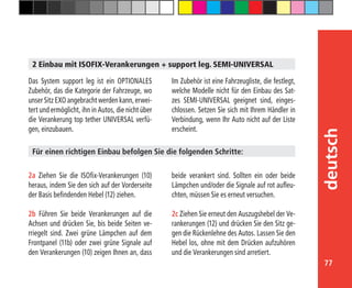 77
deutsch
2a Ziehen Sie die ISOfix-Verankerungen (10)
heraus, indem Sie den sich auf der Vorderseite
der Basis befindenden Hebel (12) ziehen.
2b Führen Sie beide Verankerungen auf die
Achsen und drücken Sie, bis beide Seiten ve-
rriegelt sind. Zwei grüne Lämpchen auf dem
Frontpanel (11b) oder zwei grüne Signale auf
den Verankerungen (10) zeigen Ihnen an, dass
2 Einbau mit ISOFIX-Verankerungen + support leg. SEMI-UNIVERSAL
Das System support leg ist ein OPTIONALES
Zubehör, das die Kategorie der Fahrzeuge, wo
unser Sitz EXO angebracht werden kann, erwei-
tert und ermöglicht, ihn in Autos, die nicht über
die Verankerung top tether UNIVERSAL verfü-
gen, einzubauen.
Für einen richtigen Einbau befolgen Sie die folgenden Schritte:
Im Zubehör ist eine Fahrzeugliste, die festlegt,
welche Modelle nicht für den Einbau des Sat-
zes SEMI-UNIVERSAL geeignet sind, einges-
chlossen. Setzen Sie sich mit Ihrem Händler in
Verbindung, wenn Ihr Auto nicht auf der Liste
erscheint.
beide verankert sind. Sollten ein oder beide
Lämpchen und/oder die Signale auf rot aufleu-
chten, müssen Sie es erneut versuchen.
2c Ziehen Sie erneut den Auszugshebel der Ve-
rankerungen (12) und drücken Sie den Sitz ge-
gen die Rückenlehne des Autos. Lassen Sie den
Hebel los, ohne mit dem Drücken aufzuhören
und die Verankerungen sind arretiert.
 