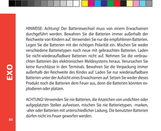 84
EXO
HINWEISE: Achtung! Der Batteriewechsel muss von einem Erwachsenen
durchgeführt werden. Bewahren Sie die Batterien immer außerhalb der
Reichweite von Kindern auf. Verwenden Sie nur die empfohlenen Batterien.
Legen Sie die Batterien mit der richtigen Polarität ein. Mischen Sie weder
verschiedene Batterietypen noch neue mit gebrauchten Batterien. Laden
Sie nicht-wiederaufladbare Batterien nicht auf. Nehmen Sie die verbrau-
chten Batterien des elektronischen Meldesystems heraus. Verursachen Sie
keine Kurschlüsse in den Terminals. Bewahren Sie die Verpackung immer
außerhalb der Reichweite des Kindes auf. Laden Sie nur wiederaufladbare
Batterien unter der Aufsicht eines Erwachsenen auf. Setzen Sie weder dieses
Produkt noch die Batterien dem Feuer aus, denn die Batterien könnten ex-
plodieren oder platzen.
ACHTUNG! Verwenden Sie nie Batterien, die Anzeichen von undichten oder
aufgeplatzten Stellen aufweisen, mischen Sie nie Batterietypen, -marken,
-alter oder Batterien mit unterschiedlicher Ladung. Die benutzten Batterien
dürfen nicht ins Feuer geworfen werden.
 