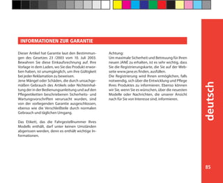85
deutsch
Dieser Artikel hat Garantie laut den Bestimmun-
gen des Gesetzes 23 /2003 vom 10. Juli 2003.
Bewahren Sie diese Einkaufsrechnung auf. Ihre
Vorlage in dem Laden, wo Sie das Produkt erwor-
ben haben, ist unumgänglich, um ihre Gültigkeit
bei jeder Reklamation zu beweisen.
Jene Mängel oder Schäden, die durch unsachge-
mäßen Gebrauch des Artikels oder Nichteinhal-
tung der in der Bedienungsanleitung und auf den
Pflegeetiketten beschriebenen Sicherheits- und
Wartungsvorschriften verursacht wurden, sind
von der vorliegenden Garantie ausgeschlossen,
ebenso wie die Verschleißteile durch normalen
Gebrauch und täglichen Umgang.
Das Etikett, das die Fahrgestellnummer Ihres
Modells enthält, darf unter keinen Umständen
abgerissen werden, denn es enthält wichtige In-
formationen.
Achtung:
Um maximale Sicherheit und Betreuung für Ihren
neuen JANÉ zu erhalten, ist es sehr wichtig, dass
Sie die Registrierungskarte, die Sie auf der Web-
seite www.jane.es finden, ausfüllen.
Die Registrierung wird Ihnen ermöglichen, falls
notwendig, sich über die Entwicklung und Pflege
Ihres Produktes zu informieren. Ebenso können
wir Sie, wenn Sie es wünschen, über die neuesten
Modelle oder Nachrichten, die unserer Ansicht
nach für Sie von Interesse sind, informieren.
INFORMATIONEN ZUR GARANTIE
 