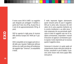 88
EXO
Il vostro nuovo EXO di JANÉ è un seggiolino
auto disegnato per proteggere il bambino a
partire dai 9 mesi circa (9 Kg. di peso) fino ai
4 anni di età approssimativamente (18 Kg. di
peso).
EXO ha superato le rigide prove di sicurezza
della direttiva Europea ECE 44/04 per il gru-
ppo 1.
EXO è compatibile con la maggior parte dei se-
dili delle auto. Quando il fabbricante dell’auto
dichiara che i sedili sono idonei all’installazione
dei seggiolini tipo “Universal”, la compatibilità
è totale.
È molto importante leggere attentamente
queste istruzioni prima di usare il seggiolino
EXO per la prima volta. Assicurarsi che tutti
coloro che lo usino acquistino familiarità con
la corretta installazione e uso dello stesso. È
stato comprovato che una percentuale signifi-
cativa di utenti di seggiolini auto non lo ins-
tallano correttamente, comprendere i manuali
d’istruzione ed applicare correttamente quan-
to esposto è tanto importante per la sicurezza
quanto il seggiolino stesso.
Conservare le istruzioni e la guida rapida nel
compartimento situato nella parte laterale de-
lla base, consultarle in caso di dubbio. Si pos-
sono anche trovare nella nostra pagina Web:
www.jane.es
 