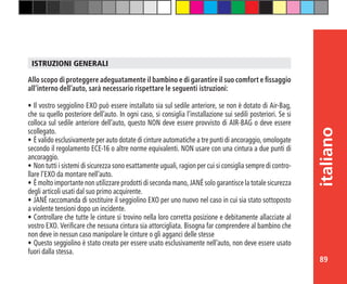 89
italiano
Allo scopo di proteggere adeguatamente il bambino e di garantire il suo comfort e fissaggio
all’interno dell’auto, sarà necessario rispettare le seguenti istruzioni:
•	Il vostro seggiolino EXO può essere installato sia sul sedile anteriore, se non è dotato di Air-Bag,
che su quello posteriore dell’auto. In ogni caso, si consiglia l’installazione sui sedili posteriori. Se si
colloca sul sedile anteriore dell’auto, questo NON deve essere provvisto di AIR-BAG o deve essere
scollegato.
•	È valido esclusivamente per auto dotate di cinture automatiche a tre punti di ancoraggio, omologate
secondo il regolamento ECE-16 o altre norme equivalenti. NON usare con una cintura a due punti di
ancoraggio.
•	Non tutti i sistemi di sicurezza sono esattamente uguali, ragion per cui si consiglia sempre di contro-
llare l’EXO da montare nell’auto.
•	È molto importante non utilizzare prodotti di seconda mano, JANÉ solo garantisce la totale sicurezza
degli articoli usati dal suo primo acquirente.
•	JANÉ raccomanda di sostituire il seggiolino EXO per uno nuovo nel caso in cui sia stato sottoposto
a violente tensioni dopo un incidente.
•	Controllare che tutte le cinture si trovino nella loro corretta posizione e debitamente allacciate al
vostro EXO. Verificare che nessuna cintura sia attorcigliata. Bisogna far comprendere al bambino che
non deve in nessun caso manipolare le cinture o gli agganci delle stesse
•	Questo seggiolino è stato creato per essere usato esclusivamente nell’auto, non deve essere usato
fuori dalla stessa.
ISTRUZIONI GENERALI
 