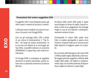 92
EXO
Il seggiolino EXO è stato disegnato grazie agli
ultimi avanzi in materia di sicurezza e comfort:
1.	EXO può essere installato con cinture di sicu-
rezza a tre punti o con fissaggi ISOfix.
2.	Se usa gli ancoraggi Isofix, EXO è dotato
di una cintura di tensionamento, il “Top Te-
ther”, che funge da sistema antirotazione. Se
la sua auto non dispone di un ancoraggio per
Top Tether, è possibile utilizzare un accessorio
(OPZIONALE), il support leg, come sistema an-
tirotazione.
3.	I fissaggi ISOfix si sostengono al seggiolino
attraverso un pistone pneumatico, questo sis-
tema unico e patentato ammortizza la durezza
dell’urto.
4.	L’altezza delle cinture delle spalle si regola
senza bisogno di ritirare le cinghie. Questo sis-
tema è unito ad un poggiatesta che protegge
meglio in caso di urto laterale e contempora-
neamente sostiene la testa.
5.	Graduando le cinture delle spalle verso
l’alto, la cinghia spartigambe si sposta verso
l’esterno. In questo modo con la crescita vostro
figlio disporrà di maggiore spazio tra le gam-
be.
6.	La tensione dell’imbragatura del vostro EXO
si effettua dalle cinghie addominali, mentre ne-
lla maggior parte dei seggiolini si effettua dalle
cinghie delle spalle. Ciò migliora il comporta-
mento negli urti ed inoltre permette di disporre
di più cinghia da collocare a vostro figlio.
Prestazioni del vostro seggiolino EXO
 