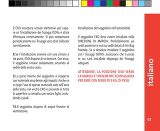 93
italiano
7.	EXO incorpora sensori elettronici per sape-
re se l’installazione dei fissaggi ISOfix è stata
effettuata correttamente. Si può comprovare
periodicamente se i fissaggi sono stati collocati
correttamente.
8.	Se l’installazione avviene con una cintura a
tre punti, EXO dispone di un tensore. Con esso,
il seggiolino rimane solidamente ancorato al
sedile della vostra auto.
9.	La parte interna del seggiolino è ricoperta
con materiale assorbente agli impatti. Anche se
si esige l’uso di questo materiale solo nell’area
della testa, nel vostro EXO è presente in tutta
la superficie a contatto con vostro figlio, inclu-
dendo i piedi.
10.Il seggiolino dispone di ampie finestre di
ventilazione.
Installazione del seggiolino nell’automobile
Il seggiolino EXO deve essere installato nella
DIREZIONE DI MARCIA. Preferibilmente sui
sedili posteriori e mai su sedili dotati di Air-Bag
frontale. Se si desidera installare il seggiolino
con i fissaggi ISOFIX, assicurarsi che il posto
in cui sarà installato disponga dei fissaggi
adeguati.
ATTENZIONE. LA POSIZIONE VISO VERSO
LA MARCIA È TOTALMENTE SCONSIGLIATA
PER BEBÈ CON MENO DI 9 KG. DI PESO.
 