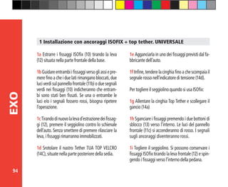 94
EXO
1a Estrarre i fissaggi ISOfix (10) tirando la leva
(12) situata nella parte frontale della base.
1bGuidareentrambiifissaggiversogliassiepre-
mere fino a che i due lati rimangano bloccati, due
luci verdi sul pannello frontale (11b) o due segnali
verdi nei fissaggi (10) indicheranno che entram-
bi sono stati ben fissati. Se una o entrambe le
luci e/o i segnali fossero rossi, bisogna ripetere
l’operazione.
1cTirandodinuovolalevad’estrazionedeifissag-
gi (12), premere il seggiolino contro lo schienale
dell’auto. Senza smettere di premere rilasciare la
leva, i fissaggi rimarranno immobilizzati.
1d Srotolare il nastro Tether TUA TOP VELCRO
(14C), situate nella parte posteriore della sedia.
1 Installazione con ancoraggi ISOFIX + top tether. UNIVERSALE
1e Agganciarla in uno dei fissaggi previsti dal fa-
bbricante dell’auto.
1f Infine, tendere la cinghia fino a che scompaia il
segnale rosso nell’indicatore di tensione (14d).
Per togliere il seggiolino quando si usa ISOfix:
1g Allentare la cinghia Top Tether e scollegare il
gancio (14a)
1h Sganciare i fissaggi premendo i due bottoni di
sblocco (13) verso l’interno. Le luci del pannello
frontale (11c) si accenderanno di rosso. I segnali
sugli ancoraggi diventeranno rossi.
1i Togliere il seggiolino. Si possono conservare i
fissaggi ISOfix tirando la leva frontale (12) e spin-
gendo i fissaggi verso l’interno della pedana.
 