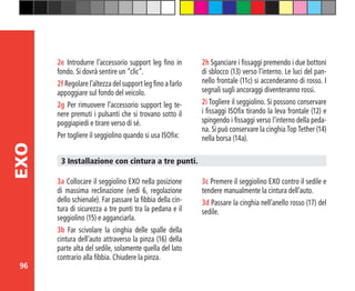 96
EXO
2e Introdurre l’accessorio support leg fino in
fondo. Si dovrà sentire un “clic”.
2f Regolare l’altezza del support leg fino a farlo
appoggiare sul fondo del veicolo.
2g Per rimuovere l’accessorio support leg te-
nere premuti i pulsanti che si trovano sotto il
poggiapiedi e tirare verso di sé.
Per togliere il seggiolino quando si usa ISOfix:
3 Installazione con cintura a tre punti.
3a Collocare il seggiolino EXO nella posizione
di massima reclinazione (vedi 6, regolazione
dello schienale). Far passare la fibbia della cin-
tura di sicurezza a tre punti tra la pedana e il
seggiolino (15) e agganciarla.
3b Far scivolare la cinghia delle spalle della
cintura dell’auto attraverso la pinza (16) della
parte alta del sedile, solamente quella del lato
contrario alla fibbia. Chiudere la pinza.
3c Premere il seggiolino EXO contro il sedile e
tendere manualmente la cintura dell’auto.
3d Passare la cinghia nell’anello rosso (17) del
sedile.
2h Sganciare i fissaggi premendo i due bottoni
di sblocco (13) verso l’interno. Le luci del pan-
nello frontale (11c) si accenderanno di rosso. I
segnali sugli ancoraggi diventeranno rossi.
2i Togliere il seggiolino. Si possono conservare
i fissaggi ISOfix tirando la leva frontale (12) e
spingendo i fissaggi verso l’interno della peda-
na. Si può conservare la cinghia Top Tether (14)
nella borsa (14a).
 