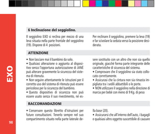 98
EXO
6 Inclinazione del seggiolino.
Il seggiolino EXO si reclina per mezzo di una
leva situata nella parte frontale del seggiolino
(19). Dispone di 4 posizioni.
Per reclinare il seggiolino, premere la leva (19)
e far scivolare la seduta verso la posizione desi-
derata.
•	Non lasciare mai il bambino da solo.
•	Qualsiasi alterazione o aggiunta al disposi-
tivo senza l’opportuna autorizzazione di JANÉ
può alterare gravemente la sicurezza del siste-
ma di ritenuta.
•	Non seguire attentamente le istruzioni per il
corretto uso del sistema di ritenuta può essere
pericoloso per la sicurezza del bambino.
•	Questo dispositivo di sicurezza non può
essere usato senza il suo rivestimento, né es-
ATTENZIONE
sere sostituito con un altro che non sia quello
originale, giacché forma parte integrante delle
caratteristiche di sicurezza del sistema.
• Comprovare che il seggiolino sia stato collo-
cato correttamente.
•	Assicurasi che la cintura non sia rimasta im-
pigliata tra i sedili abbattibili o le porte.
•	NON utilizzare il seggiolino nella direzione di
marcia per bebè con meno di 9 Kg. di peso
•	Conservare questo libretto d’istruzioni per
future consultazioni. Tenerlo sempre nel suo
compartimento situato nella parte laterale de-
RACCOMANDAZIONI
lla base (20).
•	Assicurarsi che all’interno dell’auto, i bagagli
e qualsiasi altro oggetto suscettibile di causare
 