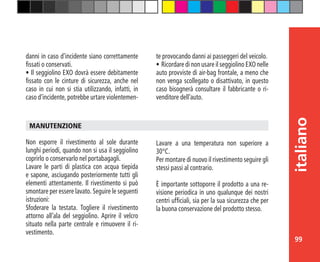 99
italiano
Non esporre il rivestimento al sole durante
lunghi periodi, quando non si usa il seggiolino
coprirlo o conservarlo nel portabagagli.
Lavare le parti di plastica con acqua tiepida
e sapone, asciugando posteriormente tutti gli
elementi attentamente. Il rivestimento si può
smontare per essere lavato. Seguire le seguenti
istruzioni:
Sfoderare la testata. Togliere il rivestimento
attorno all’ala del seggiolino. Aprire il velcro
situato nella parte centrale e rimuovere il ri-
vestimento.
MANUTENZIONE
danni in caso d’incidente siano correttamente
fissati o conservati.
•	Il seggiolino EXO dovrà essere debitamente
fissato con le cinture di sicurezza, anche nel
caso in cui non si stia utilizzando, infatti, in
caso d’incidente, potrebbe urtare violentemen-
te provocando danni ai passeggeri del veicolo.
•	Ricordare di non usare il seggiolino EXO nelle
auto provviste di air-bag frontale, a meno che
non venga scollegato o disattivato, in questo
caso bisognerà consultare il fabbricante o ri-
venditore dell’auto.
Lavare a una temperatura non superiore a
30°C.
Per montare di nuovo il rivestimento seguire gli
stessi passi al contrario.
È importante sottoporre il prodotto a una re-
visione periodica in uno qualunque dei nostri
centri ufficiali, sia per la sua sicurezza che per
la buona conservazione del prodotto stesso.
 