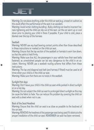 11
Warning:Donotplaceanythingunderthechildcarseat(e.g.atowelorcushion)as
this could affect the performance of the seat in an accident.
Warning: Avoid winter clothing bundling - Bulky clothing can lead to incorrect har-
ness tightening and the child can slip out of the seat. Let the car warm up or cool
down prior to placing your child in there if possible. If your child is cold, place a
blanket over the top of the harness.
Seatbelt
Warning: NEVER use any load bearing contact points other than those described
in these instructions or marked on the child car seat.
Warning: Ensure that the lap section of the seatbelt or harness is worn low down,
so that the pelvis is held firmly.
Warning: Make sure that ALL the passengers in your vehicle have their seat belts
fastened, as unrestrained people can be very dangerous to the child in an ac-
cident. Warning: NEVER use a seatbelt routing scheme that differs from these
instructions.
Warning: The lap and diagonal seat belt (and harness if fitted) must be used at all
times when your child is in the child car seat.
Warning: Make sure that there are no twists in the seatbelt.
Sunlight/Hot days
Warning: Don’t leave your child in the child car seat while parked in direct sunlight
or on a hot day.
Warning: Do not subject the child car seat to prolonged direct sunlight as this may
be cause the fabric to fade. You can reduce this problem by covering the child car
seat with a sheet when not in use.
Back of the Seat/Headrest
Warning: Ensure that the child car seat is as close as possible to the backrest of
the car seat.
Warning:REMOVEtheheadrestofthepassengerseatbeingusedifitobstructsthe
proper installation of the child car seat. REMEMBER car seat has been removed.
 