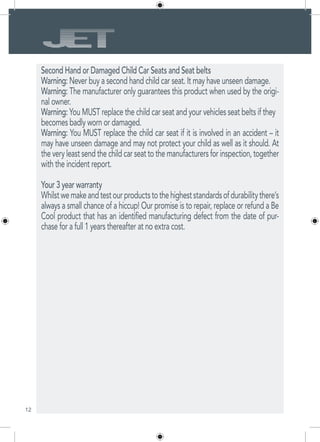 12
Second Hand or Damaged Child Car Seats and Seat belts
Warning: Never buy a second hand child car seat. It may have unseen damage.
Warning: The manufacturer only guarantees this product when used by the origi-
nal owner.
Warning: You MUST replace the child car seat and your vehicles seat belts if they
becomes badly worn or damaged.
Warning: You MUST replace the child car seat if it is involved in an accident – it
may have unseen damage and may not protect your child as well as it should. At
the very least send the child car seat to the manufacturers for inspection, together
with the incident report.
Your 3 year warranty
Whilstwemakeandtestourproductstothehigheststandardsofdurabilitythere’s
always a small chance of a hiccup! Our promise is to repair, replace or refund a Be
Cool product that has an identified manufacturing defect from the date of pur-
chase for a full 1 years thereafter at no extra cost.
 