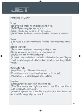 13
Maintenance and Cleaning
Storage
1) Store this child car seat in a safe place when not in use.
2) DO NOT place heavy objects on top of it.
3) Always store the child car seat in a dry environment.
4) DO NOT store the child car seat near a direct heat source such as a radiator.
Covers
1) The seat cover is easily removable and should be handwashed with a pH neu-
tral
soap and cold water.
2) Do not press, iron, dry clean, tumble dry or wring the covers.
3) Do not use solvents, caustic or abrasive cleaning materials.
4) Dry flat, away from direct heat and sunlight.
5) If the seat covers need to be replaced only use Be Cool certified parts. They are
the only ones that are guaranteed to have been safety tested and designed to fit
this seat.
Plastic/Metal Parts
1) Wipe clean using a mild soap and warm water.
2) You must not remove, dismantle or alter any part of the seat shell.
3) You must not oil or lubricate any part of the seat shell.
Inspection
1) Check your child car seat regularly for wear and tear.
2)Thechildcarseatmayhaveaslightrattlewhennotinuse,thisisnormal.Ifinany
doubt, contact Be Cool immediately.
3) Check the adjustable parts of your child seat at intervals of about 6 months to
ensure it still fits your growing child correctly.
 