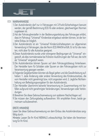 14
DE WARNHINWEISE
Der Autokindersitz darf nur in Fahrzeugen mit 3-Punkt-Sicherheitsgurt benutzt1.	
werden, der gemäß Bestimmung ECE-16 oder anderen, gleichwertigen Normen
zugelassen ist.
Hat der Fahrzeughersteller in der Bedienungsanleitung des Fahrzeuges erklärt,2.	
dass im Fahrzeug “Universal”-Kindersitze eingebaut werden können, ist der kor-
rekte Einbau ist möglich.
Der Autokindersitz ist ein “Universal”-Kinderrückhaltesystem zur allgemeinen3.	
VerwendunginFahrzeugen,dasdieNormECE-R44/04erfüllt.Eristfürdiemeis-
ten, nicht aber für alle Autositze geeignet.
Dieser Autokindersitz wurde unter strengeren Bedingungen als “Universal” ein-4.	
gestuft,alsdiesnormalerweisebeifrüherenAusführungenderFallwar,dienicht
als “Universal” eingestuft waren.
Die Autokindersitze können Spuren auf dem Fahrzeugsitzbezug hinterlassen.5.	
Der Hersteller kann für Schäden oder Spuren an den Fahrzeugsitzen nicht zur
Verantwortung gezogen werden.
FolgendeGegebenheitenkönntenalsillegalgeltenunddieGewährleistungauf-6.	
heben: 1. Jede Änderung oder andere Verwendung des Kinderautositzes, die
vom Hersteller nicht genehmigt bzw. nicht angeraten wird. 2. Jegliche Nichtein-
haltung von Befestigungsvorgaben für den Autokindersitz.
Der Hersteller übernimmt keinerlei Verantwortung im Zusammenhang mit Vor-7.	
fällen aufgrund nicht genehmigter Veränderungen, Verwendungen oder Verbin-
dungen.
Bewahren Sie diese Gebrauchsanweisung zum späteren Nachschlagen auf.8.	
Sie müssen den Zahlungsbeleg aufbewahren. Wir empfehlen Ihnen, beide ge-9.	
meinsam aufzubewahren.
ERSTE HINWEISE
Lesen Sie diese Gebrauchsanweisung vor dem Einbau des Autokindersitzes sorg-
fältig durch.
Hinweis: Lassen Sie Ihr Kind NIEMALS unbeaufsichtigt. Sie haben die Verantwor-
tung für Ihr Kind.
 