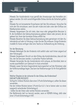 15
Hinweis: Der Autokindersitz muss gemäß den Anweisungen des Herstellers ein-
gebaut werden. Ein nicht vorschriftsgemäßer Einbau könnte die Sicherheit gefähr-
den.
Hinweis: Nur ein kompetenter Erwachsener darf den Sitz einbauen. Versuchen Sie
nicht den Sitz einzubauen, wenn Sie sehr müde sind oder unter dem Einfluss von
Medikamenten stehen.
Hinweis: Vergewissern Sie sich stets, dass neue oder gelegentliche Benutzer (z.
B. die Großeltern) die Gebrauchsanweisung gelesen haben oder jemand, der sie
gelesen hat, ihnen den korrekten Einbau erklärt hat.
Hinweis: Bewahren Sie diese Gebrauchsanweisung stets gemeinsam mit dem Au-
tokindersitzaufoderimFahrzeug,indemSiedenSitzeinbauen.EinigeKindersitz-
modelle für Autos verfügen über eine Tasche zur Aufbewahrung der Anleitung.
Vor der Benutzung
Hinweis: Befestigen Sie den Kindersitz nicht seitlich oder nach hinten zeigend auf
dem Fahrzeugsitz.
Hinweis: Vergewissern Sie sich vor dem Einbau des Autokindersitzes, dass sich der
Sitz, den Sie benutzen werden, in aufrechter Position befindet.
Hinweis: Verwenden Sie den Autokindersitz nicht zuhause, als Sitzmöbel, denn er
wurde ausschließlich zum Gebrauch im Auto entwickelt.
Hinweis: Lassen Sie keine Gegenstände lose/ungesichert auf den Rücksitzen oder
der Kofferraumablage liegen. Das kann bei Notbremsungen für Ihr Kind gefährlich
sein.
Welcher Sitzplatz ist der sicherste für den Einbau des Kindersitzes?
DER MITTLERE RÜCKSITZ
VerfügtIhrmittlererRücksitzübereinen3-Punkt-Sicherheitsgurt,solltenSiediesen
verwenden.
Hat der mittlere Rücksitz keinen 3-Punkt-Gurt (d. h. hat er keinen oder nur einen
waagrecht verlaufenden Sicherheitsgurt)
- Sollten Sie den linken oder rechten Rücksitz verwenden.
Der Beifahrersitz darf nur benutzt werden, wenn er KEINEN Airbag, dafür aber
einen 3-Punkt-Sicherheitsgurt HAT.
 
