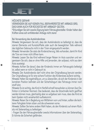 16
HÖCHSTE GEFAHR
VERWENDEN SIE AUF KEINEN FALL BEIFAHRERSITZE MIT AIRBAGS (SRS).
DAS KANN AUCH FÜR RÜCKSITZE MIT AIRBAGS* GELTEN.
*Erkundigen Sie sich zwecks Eignung beim Fahrzeughersteller. Kinder halten den
Kräften eines sich entfaltenden Airbags nicht stand
Bei Verwendung des Autokindersitzes
Hinweis: Vergewissern Sie sich, dass der Autokindersitz so befestigt ist, dass die
starren Elemente und Kunststoffteile oder auch die beweglichen Teile während
des täglichen Gebrauchs nicht in den Türen eingequetscht werden.
Hinweis: Verwenden Sie stets die Kindersicherung, falls vorhanden, damit Ihr Kind
die Türe von innen nicht öffnen kann.
Hinweis: Lassen Sie das Kind während langer Reisen im Auto ausruhen und ver-
gewissern Sie sich, dass er ohne Hilfe und jemanden, der aufpasst, nicht aus dem
Auto aussteigt.
Hinweis: Achten Sie darauf, dass der Kindersitz immer am Fahrzeugsitz befestigt
ist, selbst wenn er nicht in Gebrauch ist.
Hinweis: Der Autokindersitz darf nicht ohne den Originalbezug benutzt werden.
Der Originalbezug ist für eine sichere Funktion des Kindersitzes äußerst wichtig.
Hinweis:HaltenSieregelmäßigan,umzuüberprüfen,obsichderKindersitzinder
korrekten Position befindet und der Sicherheitsgurt des Fahrzeugs immer noch
straff sitzt.
Hinweis:Esistwichtig,dasKindimNotfallschnellherausholenzukönnen(lautDe-
finition in britischen Normen). Das bedeutet, dass die Sitzschnalle leicht geöffnet
werden können muss, gleichzeitig aber so aufgebaut sein muss, dass das Kind sie
beim Spielen nicht versehentlich aufbekommt.
Hinweis: Reisen Sie in Begleitung von Mitfahrern vorn und hinten, sollten die leich-
teren Fahrgäste hinten sitzen und die schwereren vorne.
Hinweis: Sollten Sie keine andere Wahl haben, als den Kindersitz auf einem Rück-
sitz mit Seitenairbag zu befestigen:
- Fragen Sie den Fahrzeughersteller zwecks Informationen über den Seitenairbag.
Er könnte die Sicherheit gefährden.
 