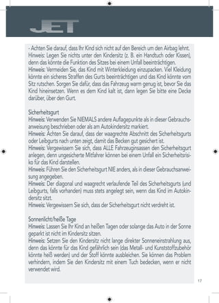 17
- Achten Sie darauf, dass Ihr Kind sich nicht auf den Bereich um den Airbag lehnt.
Hinweis: Legen Sie nichts unter den Kindersitz (z. B. ein Handtuch oder Kissen),
denn das könnte die Funktion des Sitzes bei einem Unfall beeinträchtigen.
Hinweis: Vermeiden Sie, das Kind mit Winterkleidung einzupacken. Viel Kleidung
könnte ein sicheres Straffen des Gurts beeinträchtigen und das Kind könnte vom
Sitz rutschen. Sorgen Sie dafür, dass das Fahrzeug warm genug ist, bevor Sie das
Kind hineinsetzen. Wenn es dem Kind kalt ist, dann legen Sie bitte eine Decke
darüber, über den Gurt.
Sicherheitsgurt
Hinweis: Verwenden Sie NIEMALS andere Auflagepunkte als in dieser Gebrauchs-
anweisung beschrieben oder als am Autokindersitz markiert.
Hinweis: Achten Sie darauf, dass der waagrechte Abschnitt des Sicherheitsgurts
oder Leibgurts nach unten zeigt, damit das Becken gut gesichert ist.
Hinweis: Vergewissern Sie sich, dass ALLE Fahrzeuginsassen den Sicherheitsgurt
anlegen, denn ungesicherte Mitfahrer können bei einem Unfall ein Sicherheitsrisi-
ko für das Kind darstellen.
Hinweis:FührenSiedenSicherheitsgurtNIEanders,alsindieserGebrauchsanwei-
sung angegeben.
Hinweis: Der diagonal und waagrecht verlaufende Teil des Sicherheitsgurts (und
Leibgurts, falls vorhanden) muss stets angelegt sein, wenn das Kind im Autokin-
dersitz sitzt.
Hinweis: Vergewissern Sie sich, dass der Sicherheitsgurt nicht verdreht ist.
Sonnenlicht/heiße Tage
Hinweis: Lassen Sie Ihr Kind an heißen Tagen oder solange das Auto in der Sonne
geparkt ist nicht im Kindersitz sitzen.
Hinweis: Setzen Sie den Kindersitz nicht lange direkter Sonneneinstrahlung aus,
denn das könnte für das Kind gefährlich sein (das Metall- und Kunststoffzubehör
könnte heiß werden) und der Stoff könnte ausbleichen. Sie können das Problem
verhindern, indem Sie den Kindersitz mit einem Tuch bedecken, wenn er nicht
verwendet wird.
 