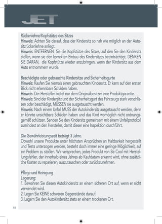 18
Rückenlehne/Kopfstütze des Sitzes
Hinweis: Achten Sie darauf, dass der Kindersitz so nah wie möglich an der Auto-
sitzrückenlehne anliegt.
Hinweis: ENTFERNEN Sie die Kopfstütze des Sitzes, auf den Sie den Kindersitz
stellen, wenn sie den korrekten Einbau des Kindersitzes beeinträchtigt. DENKEN
SIE DARAN, die Kopfstütze wieder anzubringen, wenn der Kindersitz aus dem
Auto entnommern wurde.
Beschädigte oder gebrauchte Kindersitze und Sicherheitsgurte
Hinweis: Kaufen Sie niemals einen gebrauchten Kindersitz. Er kann auf den ersten
Blick nicht erkennbare Schäden haben.
Hinweis: Der Hersteller bietet nur dem Originalbesitzer eine Produktgarantie.
Hinweis:SindderKindersitzundderSicherheitsgurtdesFahrzeugsstarkverschlis-
sen oder beschädigt, MÜSSEN sie ausgetauscht werden.
Hinweis: Nach einem Unfall MUSS der Autokindersitz ausgetauscht werden, denn
er könnte unsichtbare Schäden haben und das Kind womöglich nicht ordnungs-
gemäß schützen. Senden Sie den Kindersitz gemeinsam mit einem Unfallprotokoll
zumindest an den Hersteller, damit dieser eine Inspektion durchführt.
Die Gewährleistungszeit beträgt 3 Jahre.
Obwohl unsere Produkte unter höchsten Ansprüchen an Haltbarkeit hergestellt
und Tests unterzogen werden, besteht doch immer eine geringe Möglichkeit, auf
ein Problem zu stoßen. Wir versprechen, jedes Produkt von Be Cool mit Herstel-
lungsfehler, der innerhalb eines Jahres ab Kaufdatum erkannt wird, ohne zusätzli-
che Kosten zu reparieren, auszutauschen oder zurückzunehmen.
Pflege und Reinigung
Lagerung:
1. Bewahren Sie diesen Autokindersitz an einem sicheren Ort auf, wenn er nicht
verwendet wird.
2. Legen Sie KEINE schweren Gegenstände darauf.
3. Lagern Sie den Autokindersitz stets an einem trockenen Ort.
 