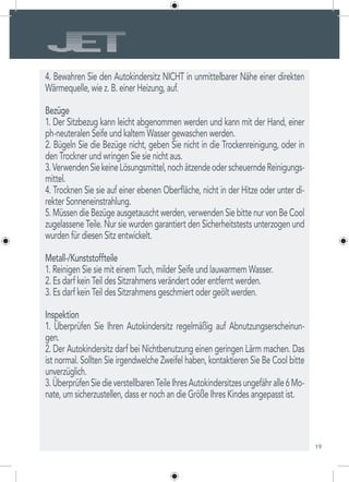 19
4. Bewahren Sie den Autokindersitz NICHT in unmittelbarer Nähe einer direkten
Wärmequelle, wie z. B. einer Heizung, auf.
Bezüge
1. Der Sitzbezug kann leicht abgenommen werden und kann mit der Hand, einer
ph-neuteralen Seife und kaltem Wasser gewaschen werden.
2. Bügeln Sie die Bezüge nicht, geben Sie nicht in die Trockenreinigung, oder in
den Trockner und wringen Sie sie nicht aus.
3.VerwendenSiekeineLösungsmittel,nochätzendeoderscheuerndeReinigungs-
mittel.
4. Trocknen Sie sie auf einer ebenen Oberfläche, nicht in der Hitze oder unter di-
rekter Sonneneinstrahlung.
5. Müssen die Bezüge ausgetauscht werden, verwenden Sie bitte nur von Be Cool
zugelassene Teile. Nur sie wurden garantiert den Sicherheitstests unterzogen und
wurden für diesen Sitz entwickelt.
Metall-/Kunststoffteile
1. Reinigen Sie sie mit einem Tuch, milder Seife und lauwarmem Wasser.
2. Es darf kein Teil des Sitzrahmens verändert oder entfernt werden.
3. Es darf kein Teil des Sitzrahmens geschmiert oder geölt werden.
Inspektion
1. Überprüfen Sie Ihren Autokindersitz regelmäßig auf Abnutzungserscheinun-
gen.
2. Der Autokindersitz darf bei Nichtbenutzung einen geringen Lärm machen. Das
ist normal. Sollten Sie irgendwelche Zweifel haben, kontaktieren Sie Be Cool bitte
unverzüglich.
3.ÜberprüfenSiedieverstellbarenTeileIhresAutokindersitzesungefähralle6Mo-
nate, um sicherzustellen, dass er noch an die Größe Ihres Kindes angepasst ist.
 