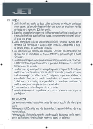 2
E AVISOS
La silla infantil para coche se debe utilizar solamente en vehículos equipados1.	
con un sistema del cinturón de seguridad de tres puntos de anclaje que ha sido
aprobado por la normativa ECE-16 o similar.
Esposibleunacoplamientocorrectosielfabricantedelvehículohadeclaradoen2.	
elmanualdelvehículoqueelvehículopuedeaceptarcontencióninfantil“Univer-
sal” para este grupo.
La silla infantil para coche es una contención infantil “Universal”; cumple con la3.	
normativa ECE-R44/04 para el uso general en vehículos. Se adaptará a la mayo-
ría, pero no a todos los asientos de vehículos.
Esta silla infantil para coche ha sido declarada “Universal” bajo condiciones más4.	
rigurosas que las aplicadas en los diseños anteriores, que no incluyen la marca
“Universal”.
Las sillas infantiles para coche pueden marcar la tapicería del asiento del vehícu-5.	
lo. El fabricante no se puede considerar responsable de los daños o el marcado
de los asientos del vehículo.
Lassituacionessiguientespodríanserilegalesyanularíanlagarantía:1)Cualquier6.	
modificaciónocambiodelusodelasillainfantilparacochequenohasidoauto-
rizado ni aconsejado por el fabricante. 2) Cualquier incumplimiento a la hora de
acoplarlasillainfantilparacocheestrictamentedeacuerdoconlasinstrucciones.
El fabricante no acepta ninguna responsabilidad por cuestiones resultantes de
modificaciones, usos o acoplamientos no autorizados.
Conserve este manual a salvo para futuras consultas.7.	
Necesitará conservar el comprobante de compra. Le recomendamos que los8.	
guarde juntos.
PARA EMPEZAR
Lea atentamente estas instrucciones antes de intentar acoplar silla infantil para
coche
Advertencia: NUNCA deje a su hijo desatendido. La seguridad de su hijo es su
responsabilidad.
Advertencia:Lasillainfantilparacochesedebeacoplardeacuerdoconlasinstruc-
ciones del fabricante. Una instalación incorrecta podría ser peligrosa.
 