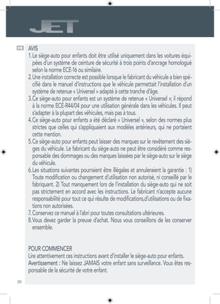20
AVIS
Le siège-auto pour enfants doit être utilisé uniquement dans les voitures équi-1.	
pées d’un système de ceinture de sécurité à trois points d’ancrage homologué
selon la norme ECE-16 ou similaire.
Une installation correcte est possible lorsque le fabricant du véhicule a bien spé-2.	
cifié dans le manuel d’instructions que le véhicule permettait l’installation d’un
système de retenue « Universel » adapté à cette tranche d’âge.
Ce siège-auto pour enfants est un système de retenue « Universel »; il répond3.	
à la norme ECE-R44/04 pour une utilisation générale dans les véhicules. Il peut
s’adapter à la plupart des véhicules, mais pas à tous.
Ce siège-auto pour enfants a été déclaré « Universel », selon des normes plus4.	
strictes que celles qui s’appliquaient aux modèles antérieurs, qui ne portaient
cette mention.
Ce siège-auto pour enfants peut laisser des marques sur le revêtement des siè-5.	
ges du véhicule. Le fabricant du siège-auto ne peut être considéré comme res-
ponsable des dommages ou des marques laissées par le siège-auto sur le siège
du véhicule.
Les situations suivantes pourraient être illégales et annuleraient la garantie : 1)6.	
Toute modification ou changement d’utilisation non autorisé, ni conseillé par le
fabriquant. 2) Tout manquement lors de l’installation du siège-auto qui ne soit
pas strictement en accord avec les instructions. Le fabricant n’accepte aucune
responsabilité pour tout ce qui résulte de modifications,d’utilisations ou de fixa-
tions non autorisées.
Conservez ce manuel à l’abri pour toutes consultations ultérieures.7.	
Vous devez garder la preuve d’achat. Nous vous conseillons de les conserver8.	
ensemble.
POUR COMMENCER
Lire attentivement ces instructions avant d’installer le siège-auto pour enfants.
Avertissement : Ne laissez JAMAIS votre enfant sans surveillance. Vous êtes res-
ponsable de la sécurité de votre enfant.
FR
 