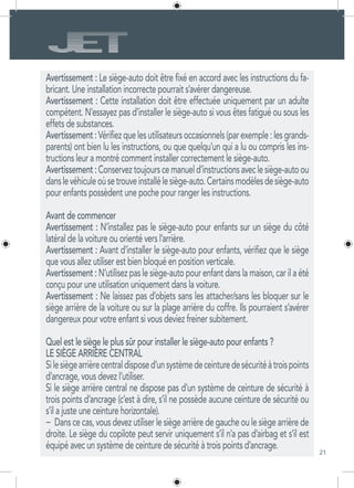 21
Avertissement : Le siège-auto doit être fixé en accord avec les instructions du fa-
bricant. Une installation incorrecte pourrait s’avérer dangereuse.
Avertissement : Cette installation doit être effectuée uniquement par un adulte
compétent. N’essayez pas d’installer le siège-auto si vous êtes fatigué ou sous les
effets de substances.
Avertissement:Vérifiezquelesutilisateursoccasionnels(parexemple:lesgrands-
parents) ont bien lu les instructions, ou que quelqu’un qui a lu ou compris les ins-
tructions leur a montré comment installer correctement le siège-auto.
Avertissement:Conserveztoujourscemanueld’instructionsaveclesiège-autoou
danslevéhiculeoùsetrouveinstallélesiège-auto.Certainsmodèlesdesiège-auto
pour enfants possèdent une poche pour ranger les instructions.
Avant de commencer
Avertissement : N’installez pas le siège-auto pour enfants sur un siège du côté
latéral de la voiture ou orienté vers l’arrière.
Avertissement : Avant d’installer le siège-auto pour enfants, vérifiez que le siège
que vous allez utiliser est bien bloqué en position verticale.
Avertissement : N’utilisez pas le siège-auto pour enfant dans la maison, car il a été
conçu pour une utilisation uniquement dans la voiture.
Avertissement : Ne laissez pas d’objets sans les attacher/sans les bloquer sur le
siège arrière de la voiture ou sur la plage arrière du coffre. Ils pourraient s’avérer
dangereux pour votre enfant si vous deviez freiner subitement.
Quel est le siège le plus sûr pour installer le siège-auto pour enfants ?
LE SIÈGE ARRIÈRE CENTRAL
Silesiègearrièrecentraldisposed’unsystèmedeceinturedesécuritéàtroispoints
d’ancrage, vous devez l’utiliser.
Si le siège arrière central ne dispose pas d’un système de ceinture de sécurité à
trois points d’ancrage (c’est à dire, s’il ne possède aucune ceinture de sécurité ou
s’il a juste une ceinture horizontale).
−	 Dans ce cas, vous devez utiliser le siège arrière de gauche ou le siège arrière de
droite. Le siège du copilote peut servir uniquement s’il n’a pas d’airbag et s’il est
équipé avec un système de ceinture de sécurité à trois points d’ancrage.
 