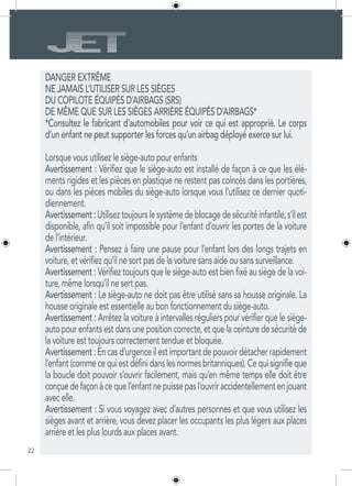 22
DANGER EXTRÊME
NE JAMAIS L’UTILISER SUR LES SIÈGES
DU COPILOTE ÉQUIPÉS D’AIRBAGS (SRS)
DE MÊME QUE SUR LES SIÈGES ARRIÈRE ÉQUIPÉS D’AIRBAGS*
*Consultez le fabricant d’automobiles pour voir ce qui est approprié. Le corps
d’un enfant ne peut supporter les forces qu’un airbag déployé exerce sur lui.
Lorsque vous utilisez le siège-auto pour enfants
Avertissement : Vérifiez que le siège-auto est installé de façon à ce que les élé-
ments rigides et les pièces en plastique ne restent pas coincés dans les portières,
ou dans les pièces mobiles du siège-auto lorsque vous l’utilisez ce dernier quoti-
diennement.
Avertissement:Utiliseztoujourslesystèmedeblocagedesécuritéinfantile,s’ilest
disponible, afin qu’il soit impossible pour l’enfant d’ouvrir les portes de la voiture
de l’intérieur.
Avertissement : Pensez à faire une pause pour l’enfant lors des longs trajets en
voiture, et vérifiez qu’il ne sort pas de la voiture sans aide ou sans surveillance.
Avertissement : Vérifiez toujours que le siège-auto est bien fixé au siège de la voi-
ture, même lorsqu’il ne sert pas.
Avertissement : Le siège-auto ne doit pas être utilisé sans sa housse originale. La
housse originale est essentielle au bon fonctionnement du siège-auto.
Avertissement : Arrêtez la voiture à intervalles réguliers pour vérifier que le siège-
auto pour enfants est dans une position correcte, et que la ceinture de sécurité de
la voiture est toujours correctement tendue et bloquée.
Avertissement:Encasd’urgenceilestimportantdepouvoirdétacherrapidement
l’enfant(commecequiestdéfinidanslesnormesbritanniques).Cequisignifieque
la boucle doit pouvoir s’ouvrir facilement, mais qu’en même temps elle doit être
conçuedefaçonàcequel’enfantnepuissepasl’ouvriraccidentellementenjouant
avec elle.
Avertissement : Si vous voyagez avec d’autres personnes et que vous utilisez les
sièges avant et arrière, vous devez placer les occupants les plus légers aux places
arrière et les plus lourds aux places avant.
 