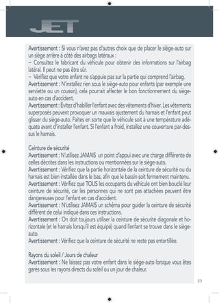 23
Avertissement : Si vous n’avez pas d’autres choix que de placer le siège-auto sur
un siège arrière à côté des airbags latéraux :
−	 Consultez le fabricant du véhicule pour obtenir des informations sur l’airbag
latéral. Il peut ne pas être sûr.
−	 Vérifiez que votre enfant ne s’appuie pas sur la partie qui comprend l’airbag.
Avertissement : N’installez rien sous le siège-auto pour enfants (par exemple une
serviette ou un coussin), cela pourrait affecter le bon fonctionnement du siège-
auto en cas d’accident.
Avertissement:Évitezd’habillerl’enfantavecdesvêtementsd’hiver.Lesvêtements
superposés peuvent provoquer un mauvais ajustement du harnais et l’enfant peut
glisser du siège-auto. Faites en sorte que le véhicule soit à une température adé-
quate avant d’installer l’enfant. Si l’enfant a froid, installez une couverture par-des-
sus le harnais.
Ceinture de sécurité
Avertissement : N’utilisez JAMAIS un point d’appui avec une charge différente de
celles décrites dans les instructions ou mentionnées sur le siège-auto.
Avertissement : Vérifiez que la partie horizontale de la ceinture de sécurité ou du
harnais est bien installée dans le bas, afin que le bassin soit fermement maintenu.
Avertissement : Vérifiez que TOUS les occupants du véhicule ont bien bouclé leur
ceinture de sécurité, car les personnes qui ne sont pas attachées peuvent être
dangereuses pour l’enfant en cas d’accident.
Avertissement : N’utilisez JAMAIS un schéma pour guider la ceinture de sécurité
différent de celui indiqué dans ces instructions.
Avertissement : On doit toujours utiliser la ceinture de sécurité diagonale et ho-
rizontale (et le harnais lorsqu’il est équipé) quand l’enfant se trouve dans le siège-
auto.
Avertissement : Vérifiez que la ceinture de sécurité ne reste pas entortillée.
Rayons du soleil / Jours de chaleur
Avertissement : Ne laissez pas votre enfant dans le siège-auto lorsque vous êtes
garés sous les rayons directs du soleil ou un jour de chaleur.
 